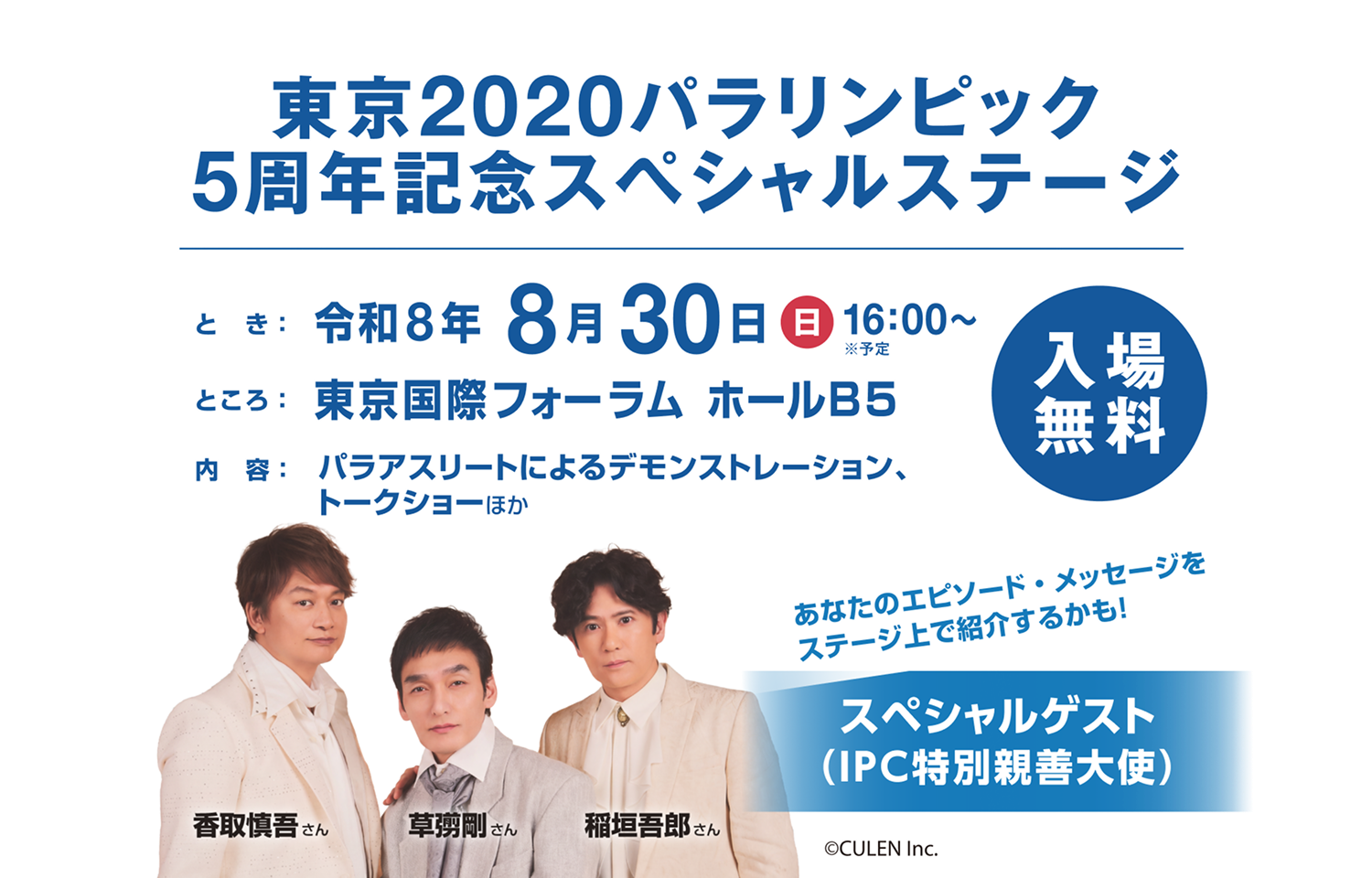 東京2020パラリンピック 5周年記念スペシャルステージ
開催日時：2026年8月30日(日)16:00〜※予定	
場所：東京国際フォーラム ホールB5
内容：パラアスリートによるデモンストレーション、トークショーほか
観覧応募：定員300名程度(抽選・無料)
スペシャルゲスト：（IPC特別親善大使）稲垣吾郎さん、草彅剛さん、香取慎吾さん
あなたのエピソード・メッセージをステージ上で紹介するかも！