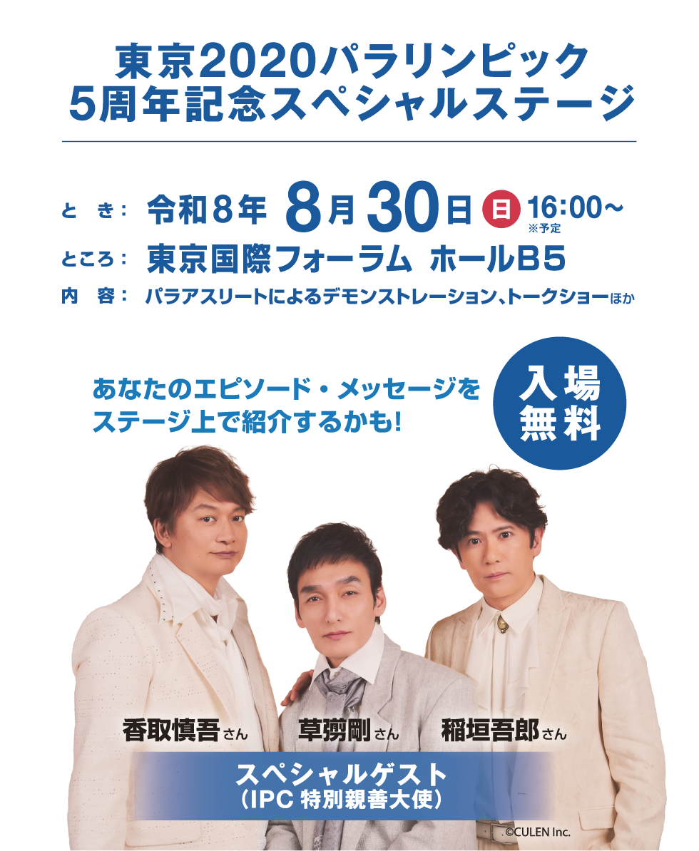 東京2020パラリンピック 5周年記念スペシャルステージ
開催日時：2026年8月30日(日)16:00〜※予定	
場所：東京国際フォーラム ホールB5
内容：パラアスリートによるデモンストレーション、トークショーほか
観覧応募：定員300名程度(抽選・無料)
スペシャルゲスト：（IPC特別親善大使）稲垣吾郎さん、草彅剛さん、香取慎吾さん
あなたのエピソード・メッセージをステージ上で紹介するかも！